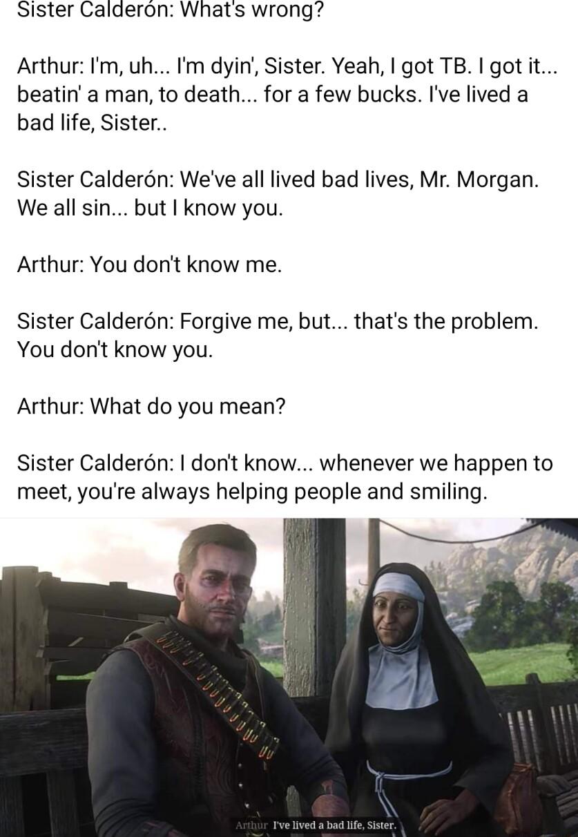Sister Calderon Whats wrong Arthur Im uh m dyin Sister Yeah got TB I got it beatin a man to death for a few bucks Ive lived a bad life Sister Sister Calderon Weve all lived bad lives Mr Morgan We all sin but know you Arthur You dont know me Sister Caldern Forgive me but thats the problem You dont know you Arthur What do you mean Sister Caldern dont know whenever we happen to meet youre always help
