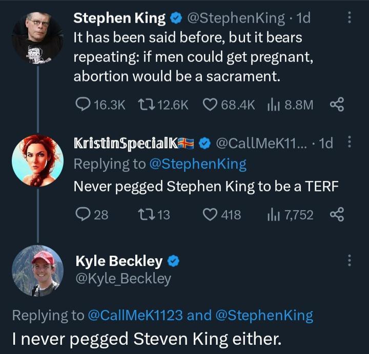 am Stephen King StephenKing 1d It has been said before but it bears repeating if men could get pregnant abortion would be a sacrament Q163K 126K 684K l188M KristinSpecialK CallMeK11 1d Replying to StephenKing Never pegged Stephen King to be a TERF Q28 M3 Qa8 7752 Kyle Beckley LN EY Replying to CallMeK1123 and StephenkKing never pegged Steven King either