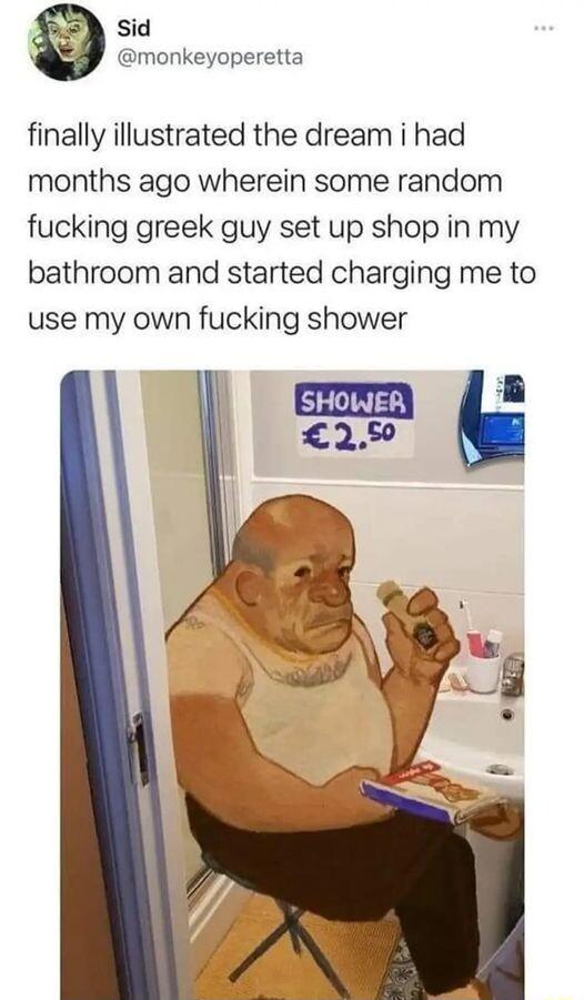 Sid monkeyoperetta finally illustrated the dream i had months ago wherein some random fucking greek guy set up shop in my bathroom and started charging me to use my own fucking shower G