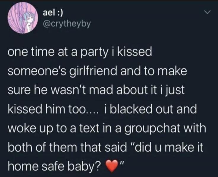 ael :) @crytheyby one time at a party i kissed someone's girlfriend and to make sure he wasn't mad about it i just kissed him too.... i blacked out and woke up to a text in a groupchat with both of them that said 