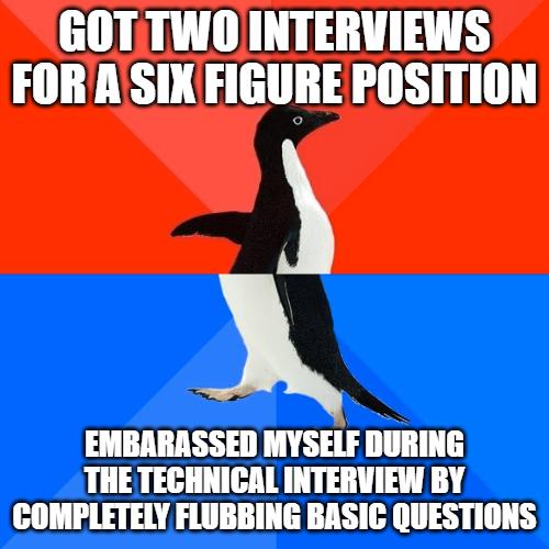 GOTTWO INTERVIEWS FORASIXFIGURE POSITION o EMBARASSED MYSELF DURING THE TECHNICAL INTERVIEW BY COMPLETELY FLUBBING BASIC QUESTIONS