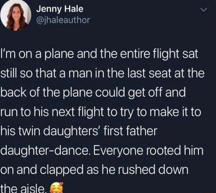 n Jenny Hale v QJQEIEET Im on a plane and the entire flight sat still so that a man in the last seat at the back of the plane could get off and run to his next flight to try to make it to his twin daughters first father daughter dance Everyone rooted him on and clapped as he rushed down the aicle 5