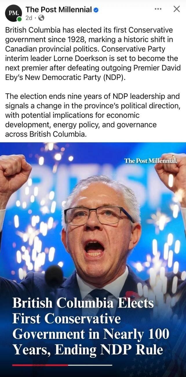 The Post Millennial. British Columbia has elected its first Conservative government since 1928, marking a historic shift in Canadian provincial politics. Conservative Party interim leader Lorne Doerkson is set to become the next premier after defeating outgoing Premier David Eby's New Democratic Party (NDP). The election ends nine years of NDP lead