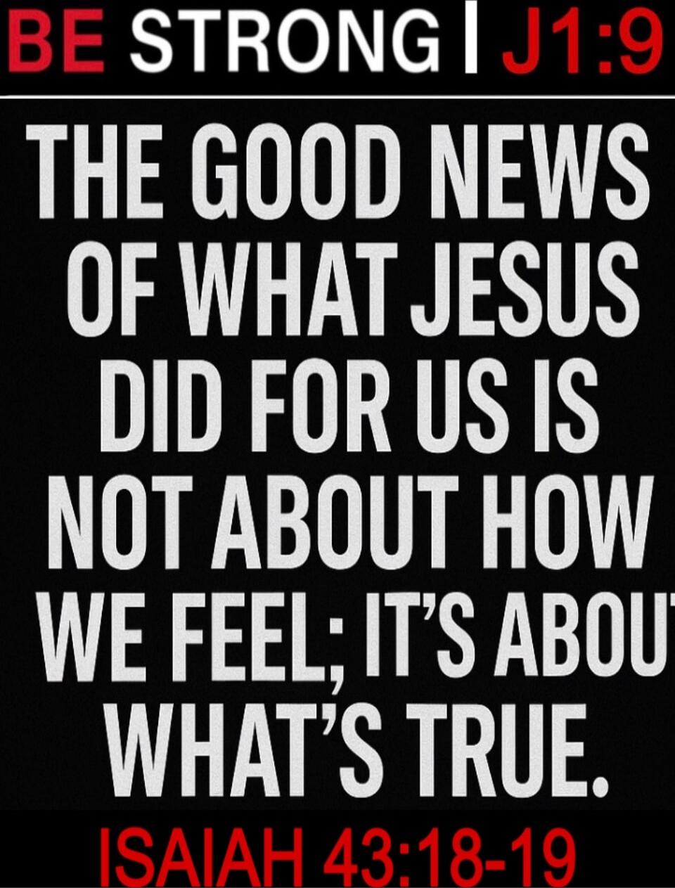 BE STRONG | J1:9 THE GOOD NEWS OF WHAT JESUS DID FOR US IS NOT ABOUT HOW WE FEEL; IT'S ABOUT WHAT'S TRUE. ISAIAH 43:18-19