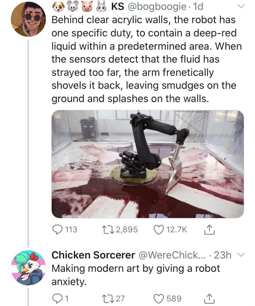 3 WJ 8 KS bogboogie 1d Behind clear acrylic walls the robot has one specific duty to contain a deep red liquid within a predetermined area When the sensors detect that the fluid has strayed too far the arm frenetically shovels it back leaving smudges on the ground and splashes on the walls Oons 2895 Quxk N Chicken Sorcerer WereChick 23h Making modern art by giving a robot anxiety o1 G o7 B g Q589 