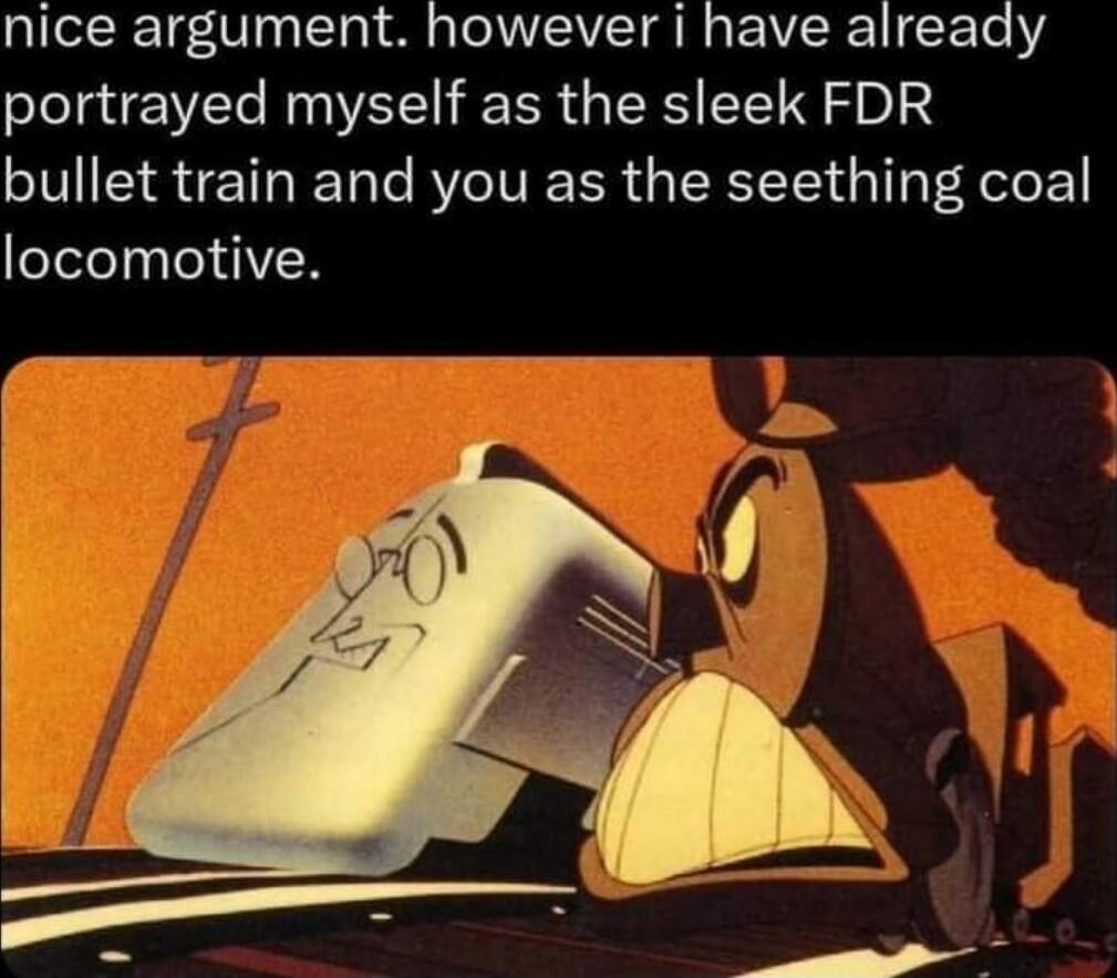 IeReTg0 10y T a o TV B g VIR T Te portrayed myself as the sleek FDR bullet train and you as the seething coal locomotive