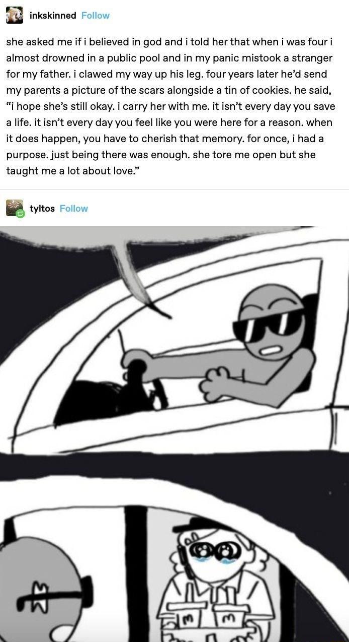 T inkakinned she asked me if believed in god and i told her that when i was four i almost drowned in a public pool and in my panic mistook a stranger for my father i clawed my way up his leg four years later hed send my parents a picture of the scars alongside a tin of cookies he said i hope shes still okay i carry her with me it isnt every day you save allfe itisnt every day you feel like you wer