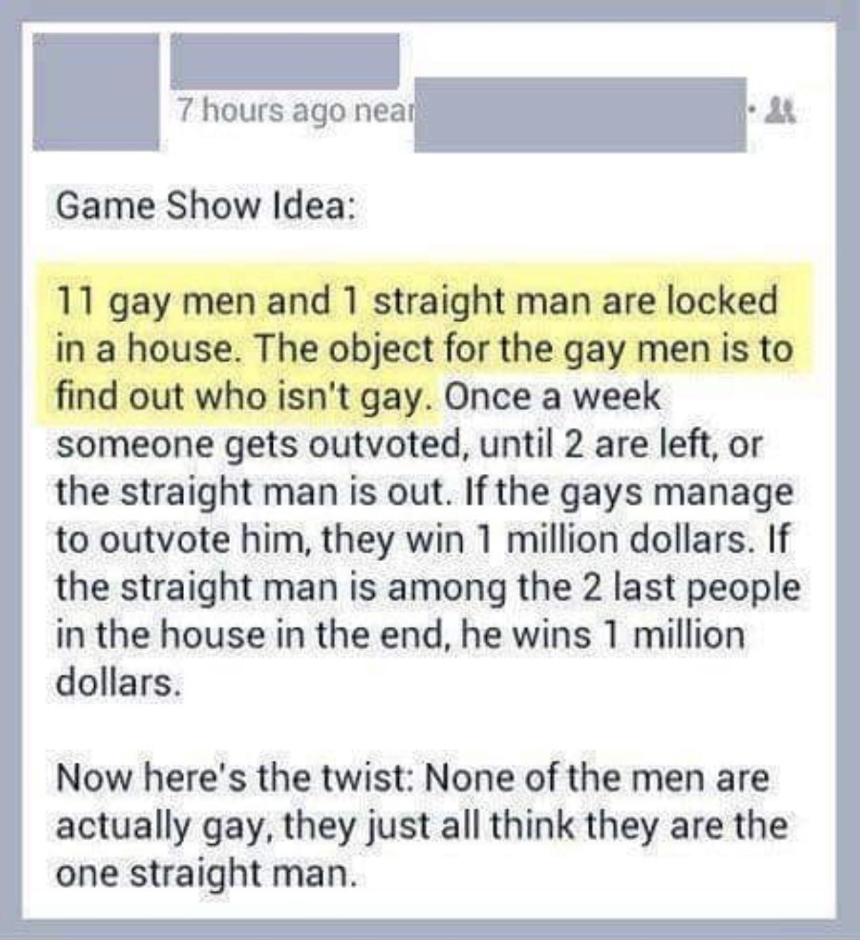 Game Show Idea 11 gay men and 1 straight man are locked in a house The object for the gay men is to find out who isnt gay Once a week someone gets outvoted until 2 are left or the straight man is out If the gays manage to outvote him they win 1 million dollars If the straight man is among the 2 last people in the house in the end he wins 1 million dollars Now heres the twist None of the men are ac