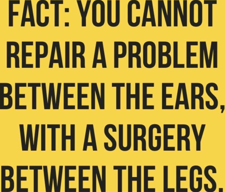 FACT YOU CANNOT REPAIR A PROBLEM BETWEEN THE EARS WITH A SURGERY BETWEEN THE LEGS