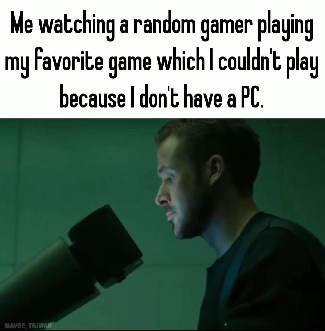 Me watching a random gamer playing my Favorite game which couldn play because dont have a PC