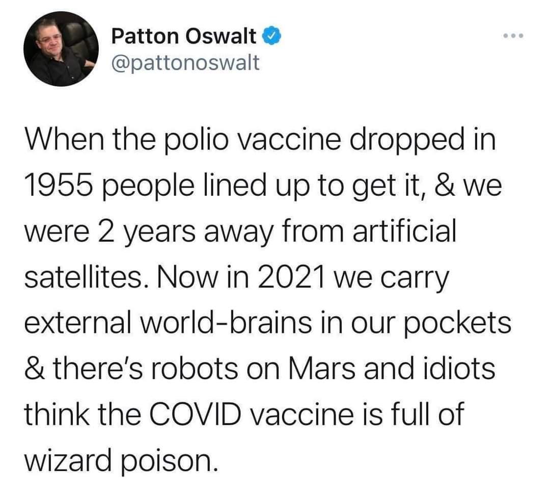 Patton Oswalt pattonoswalt When the polio vaccine dropped in 1955 people lined up to get it we were 2 years away from artificial satellites Now in 2021 we carry external world brains in our pockets theres robots on Mars and idiots think the COVID vaccine is full of wizard poison