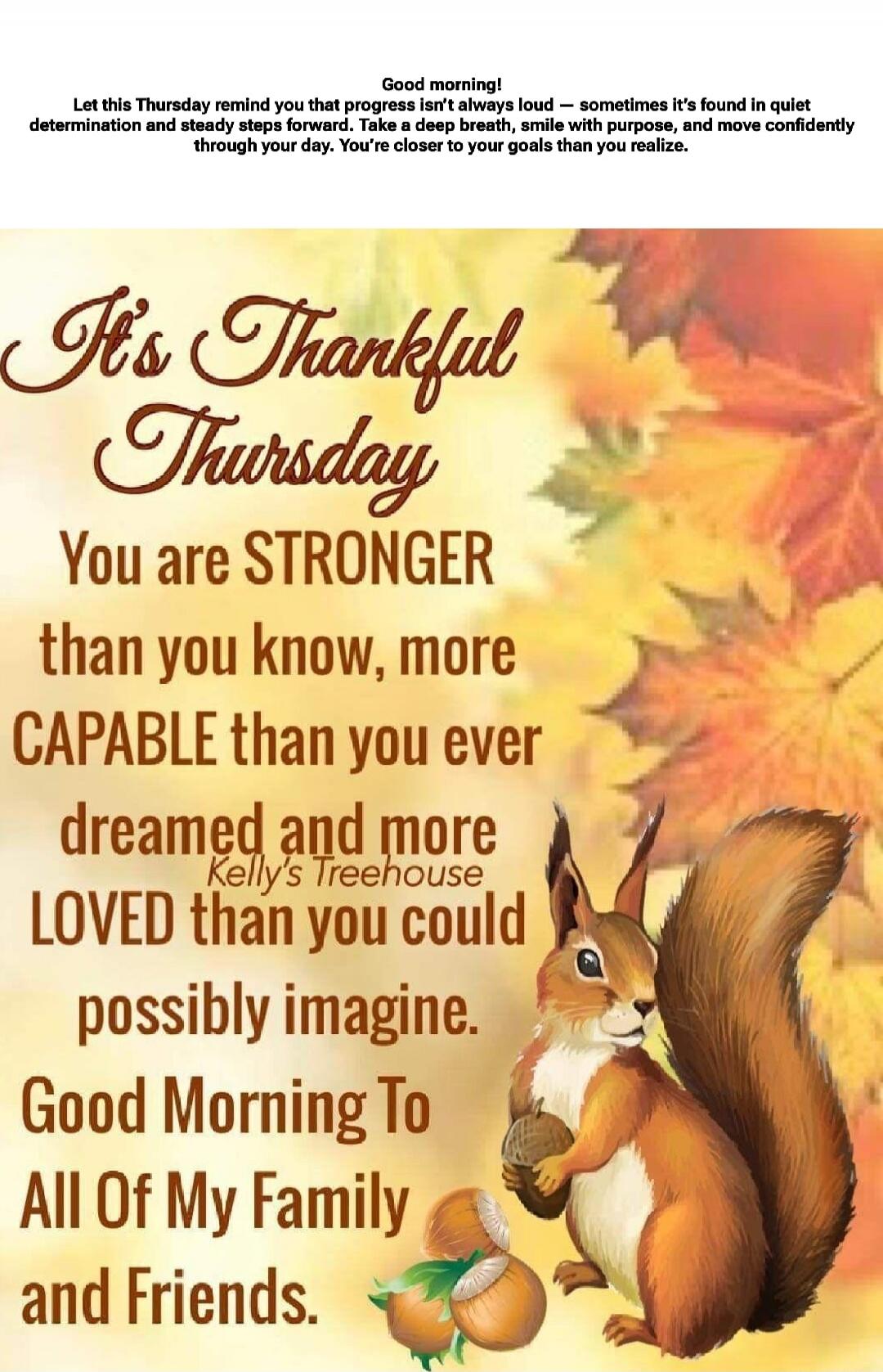 Good morning! Let this Thursday remind you that progress isn’t always loud — sometimes it’s found in quiet determination and steady steps forward. Take a deep breath, smile with purpose, and move confidently through your day. You’re closer to your goals than you realize.

It’s Thanksgiving Thursday
You are STRONGER than you know, more CAPABLE than 