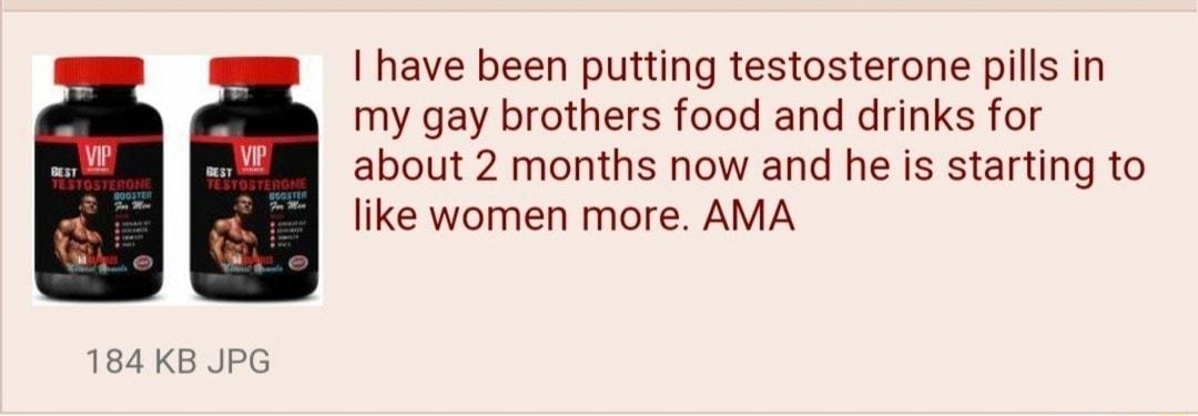 i Anonymous ID INUSToXWi 55 1129203un234419 No293893571 have been putting testosterone pills in my gay brothers food and drinks for about 2 months now and he is starting to like women more AMA 184 KB JPG