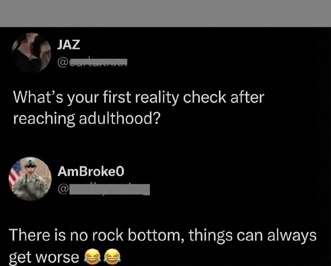 What’s your first reality check after reaching adulthood?

There is no rock bottom, things can always get worse 😂😂