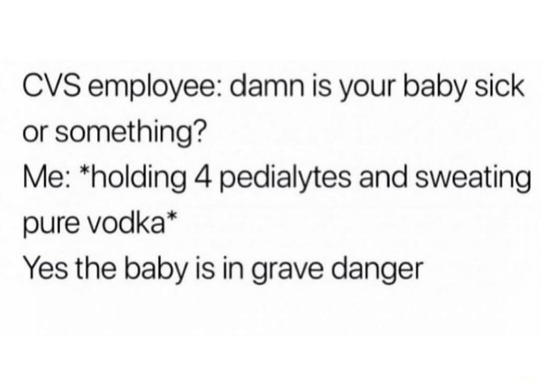 CVS employee damn is your baby sick or something Me holding 4 pedialytes and sweating pure vodka Yes the baby is in grave danger