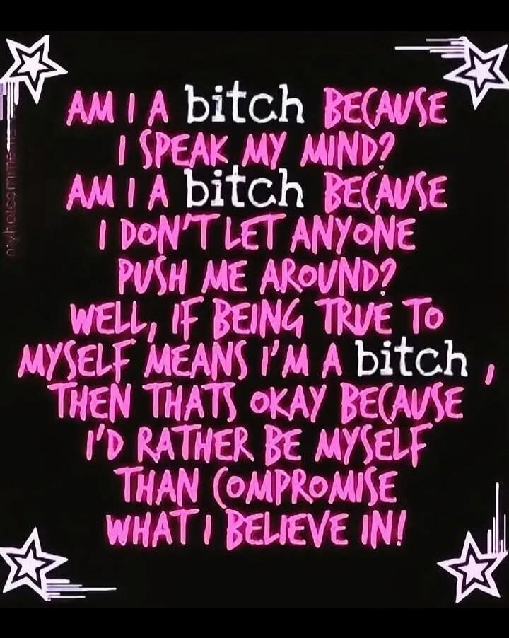 AM I A bitch BECAUSE I SPEAK MY MIND? AM I A bitch BECAUSE I DON'T LET ANYONE PUSH ME AROUND? WELL, IF BEING TRUE TO MYSELF MEANS I'M A bitch, THEN THATS OKAY BECAUSE I'D RATHER BE MYSELF THAN COMPROMISE WHAT I BELIEVE IN!