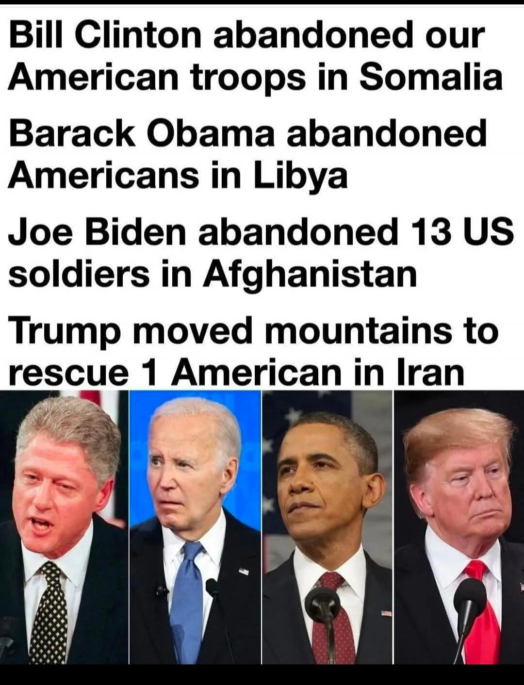 Bill Clinton abandoned our American troops in Somalia Barack Obama abandoned Americans in Libya Joe Biden abandoned 13 US soldiers in Afghanistan Trump moved mountains to rescue 1 American in Iran