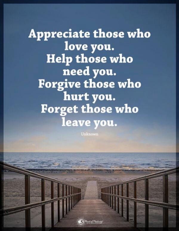 Appreciate those who love you. Help those who need you. Forgive those who hurt you. Forget those who leave you. Unknown