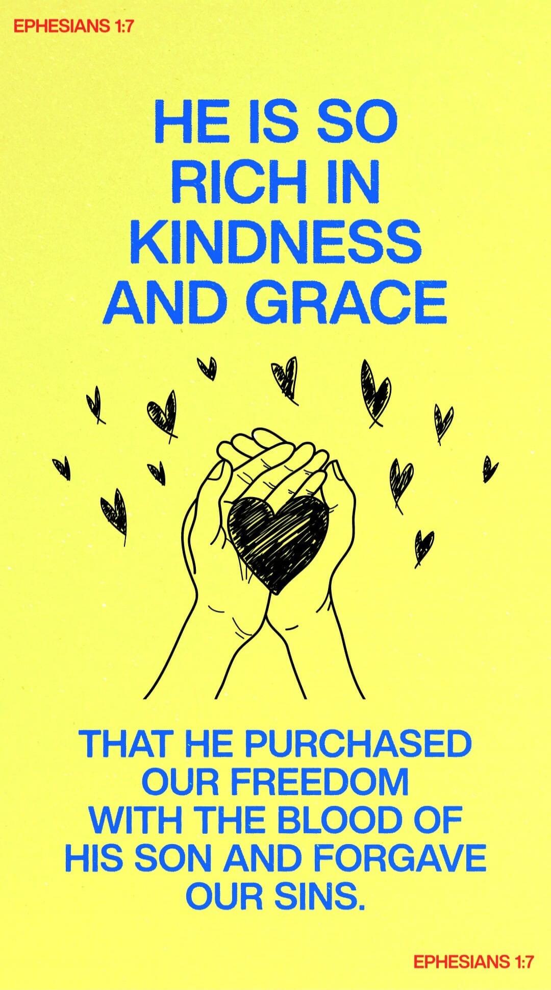 EPHESIANS 1:7 HE IS SO RICH IN KINDNESS AND GRACE THAT HE PURCHASED OUR FREEDOM WITH THE BLOOD OF HIS SON AND FORGAVE OUR SINS. EPHESIANS 1:7