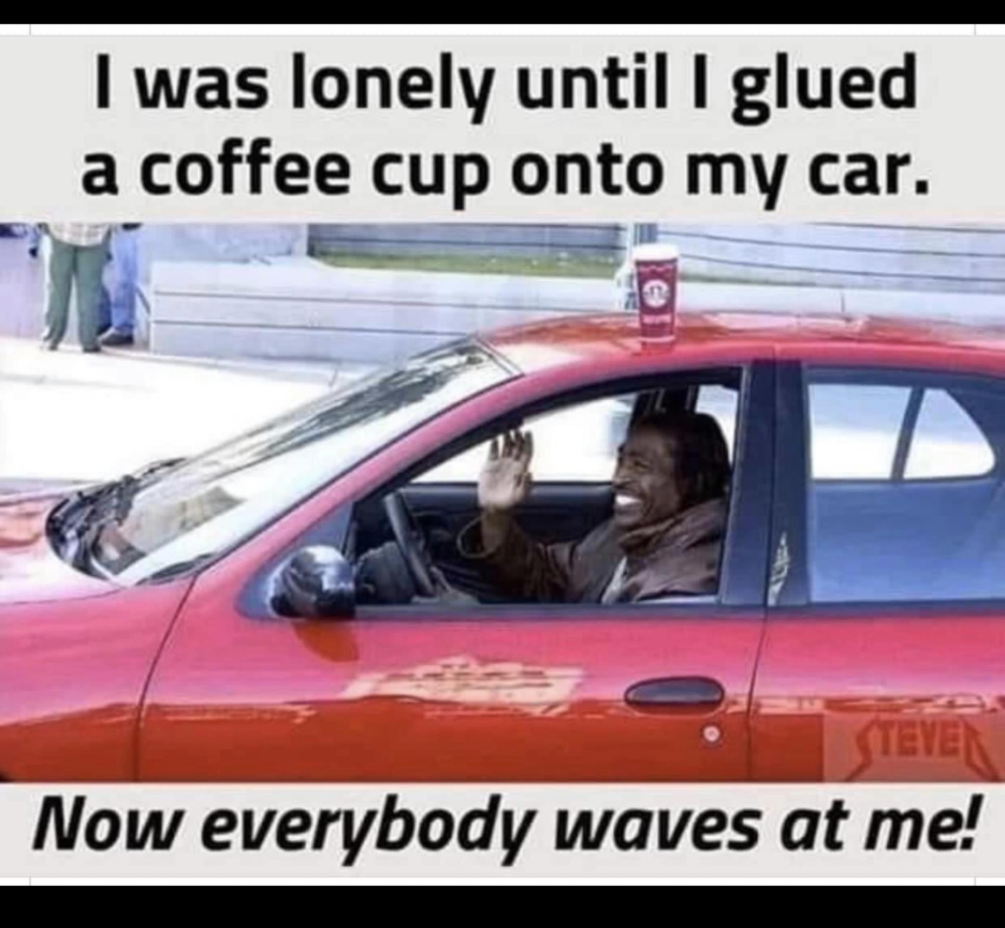 was lonely until glued a coffee cup onto my car Now everybody waves at me