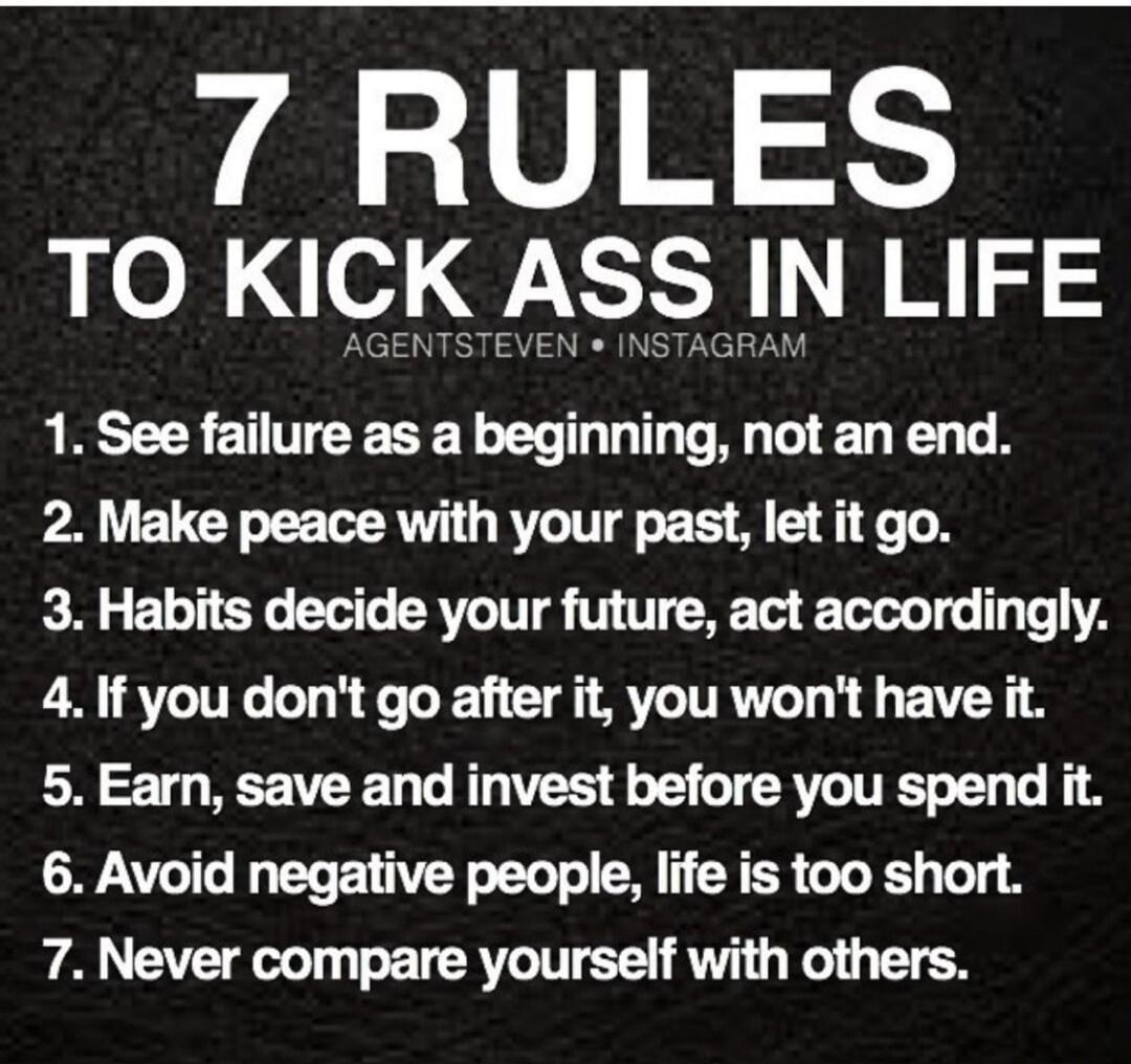 7 RULES TO KICK ASS IN LIFE
AGENTSTEVEN • INSTAGRAM
1. See failure as a beginning, not an end.
2. Make peace with your past, let it go.
3. Habits decide your future, act accordingly.
4. If you don't go after it, you won't have it.
5. Earn, save and invest before you spend it.
6. Avoid negative people, life is too short.
7. Never compare yourself wi