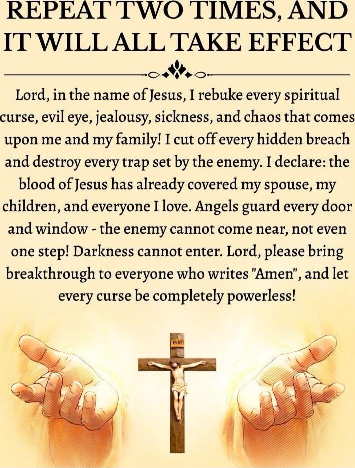 REPEAT TWO TIMES, AND IT WILL ALL TAKE EFFECT

Lord, in the name of Jesus, I rebuke every spiritual curse, evil eye, jealousy, sickness, and chaos that comes upon me and my family! I cut off every hidden breach and destroy every trap set by the enemy. I declare: the blood of Jesus has already covered my spouse, my children, and everyone I love. Ang