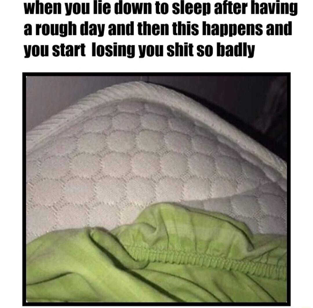 Wwhenyou lie down to sieep after having arough day and then this happens and you start losing you shit so badly