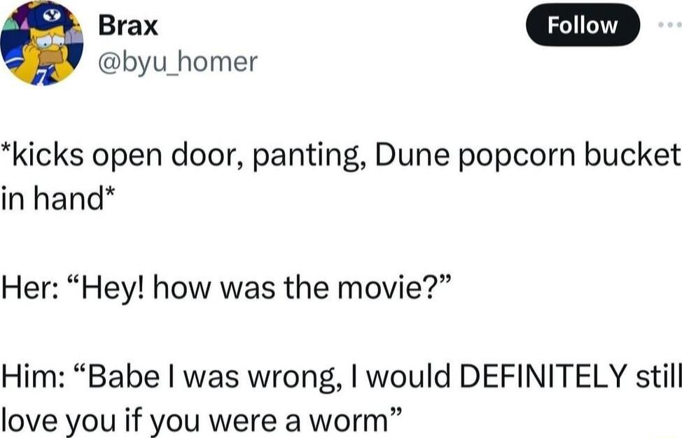 byu_homer kicks open door panting Dune popcorn bucket in hand Her Hey how was the movie Him Babe was wrong would DEFINITELY still love you if you were a worm