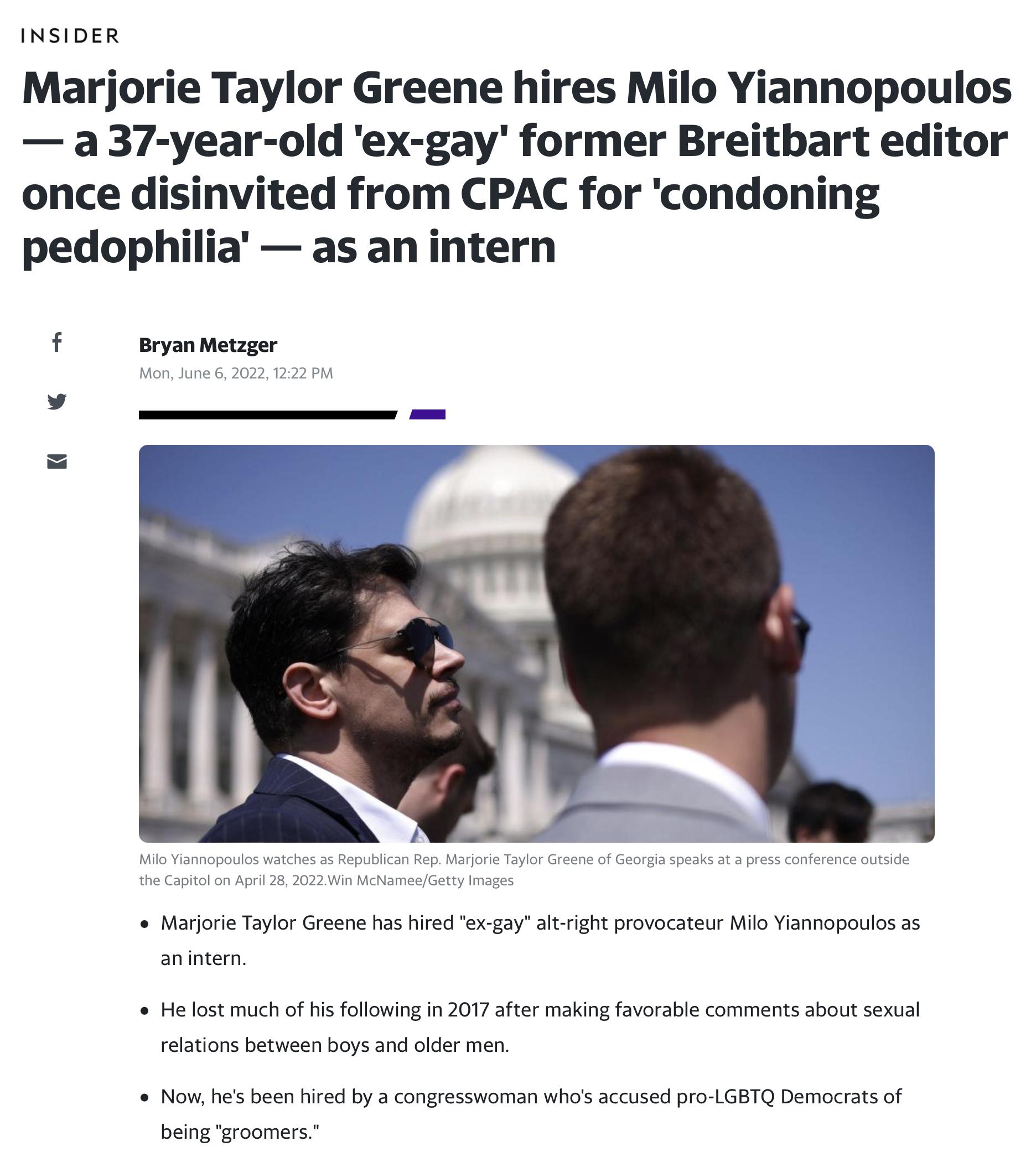 INSIDER Marjorie Taylor Greene hires Milo Yiannopoulos a 37 year old ex gay former Breitbart editor once disinvited from CPAC for condoning pedophilia as an intern f Bryan Metzger Mon June 6 2022 1222 PM Milo Yiannopoulos watches as Republican Rep Marjorie Taylor Greene of Georgia speaks at a press conference outside the Capitol on April 28 2022Win McNameeGetty Images e Marjorie Taylor Greene has 
