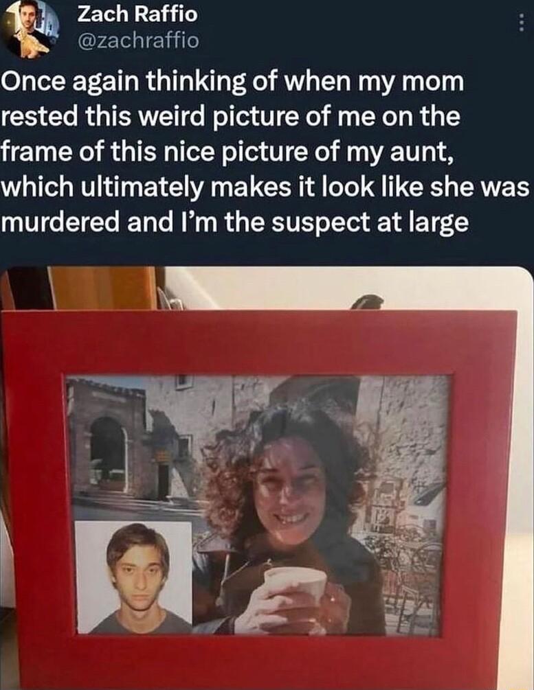_h Zach Raffio EIIERIT Once again thinking of when my mom rested this weird picture of me on the frame of this nice picture of my aunt which ultimately makes it look like she was murdered and Im the suspect at large