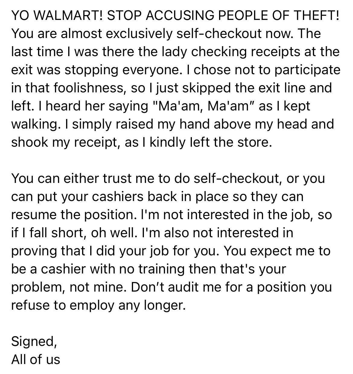 YO WALMART STOP ACCUSING PEOPLE OF THEFT You are almost exclusively self checkout now The last time was there the lady checking receipts at the exit was stopping everyone chose not to participate in that foolishness so just skipped the exit line and left heard her saying Maam Maam as kept walking simply raised my hand above my head and shook my receipt as kindly left the store You can either trust