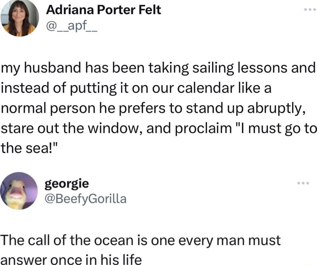 Adriana Porter Felt _apf_ my husband has been taking sailing lessons and instead of putting it on our calendar like a normal person he prefers to stand up abruptly stare out the window and proclaim I must go to the sea georgie BeefyGorilla The call of the ocean is one every man must answer once in his life