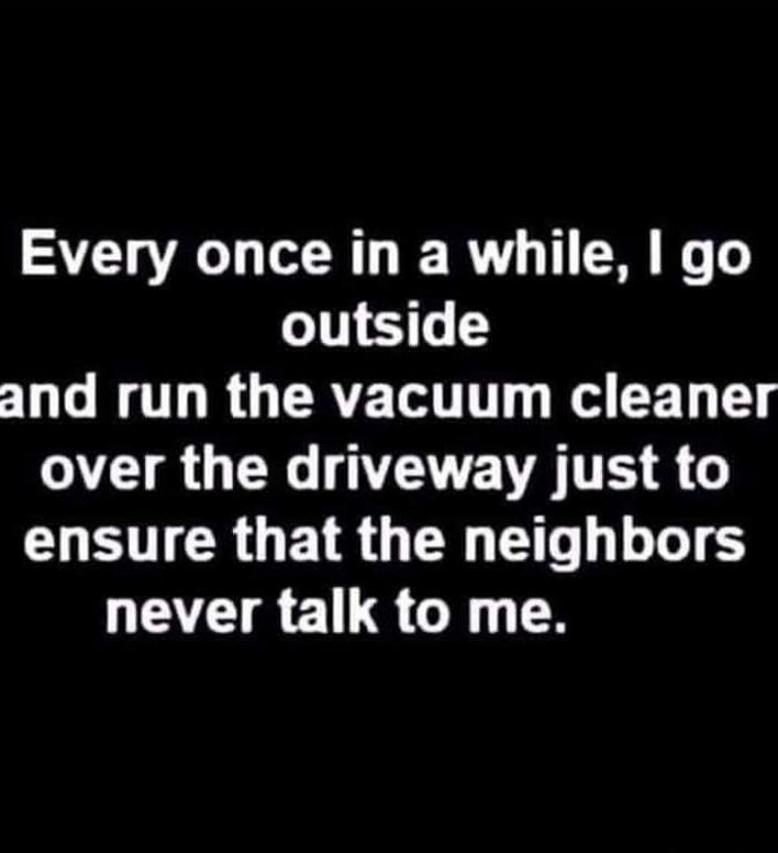Every once in a while, I go outside and run the vacuum cleaner over the driveway just to ensure that the neighbors never talk to me.