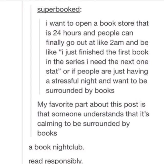 superbooked i want to open a book store that is 24 hours and people can finally go out at like 2am and be like i just finished the first book in the series i need the next one stat or if people are just having a stressful night and want to be surrounded by books My favorite part about this post is that someone understands that its calming to be surrounded by books a book nightclub read responsibly