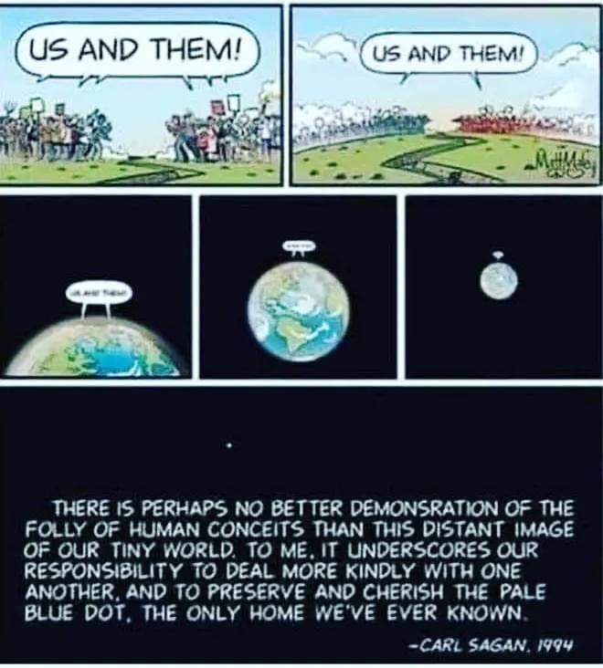 Us AND THEM e THERE IS PERHAPS NO BETTER DEMONSRATION OF THE FOLLY OF HUMAN CONCEITS THAN THIS DISTANT IMAGE OF OUR TINY WORLD TO ME IT UNDERSCORES OUR RESPONSIBILITY TO DEAL MORE KINDLY WITH ONE ANOTHER AND TO PRESERVE AND CHERISH THE PALE BLUE DOT THE ONLY HOME WEVE EVER KNOWN CARL SAGAN 1994