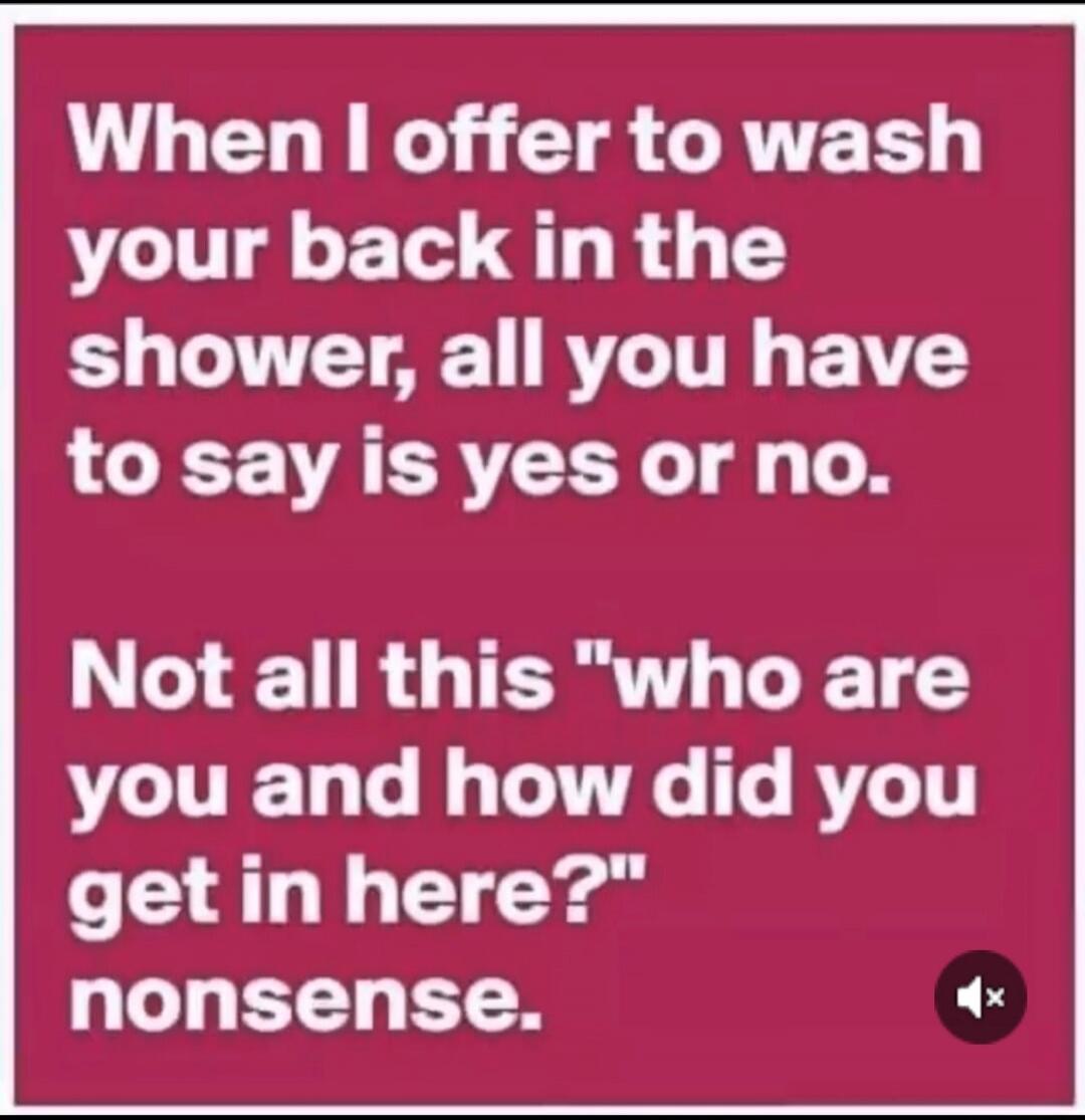 When I offer to wash your back in the shower, all you have to say is yes or no. Not all this 