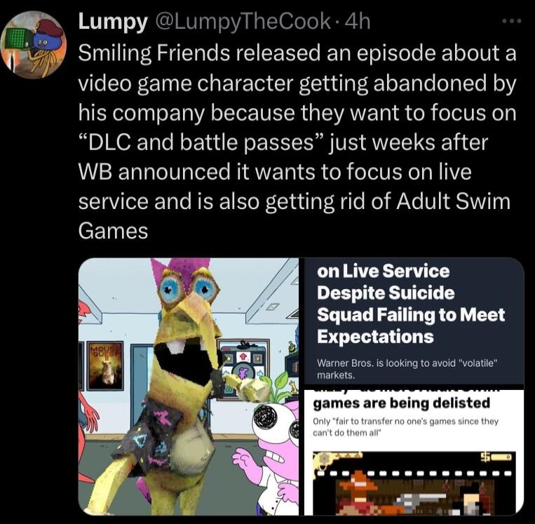 Lumpy LumpyTt ok Smiling Friends released an episode about a video game character getting abandoned by his company because they want to focus on DLC and battle passes just weeks after WB announced it wants to focus on live service and is also getting rid of Adult Swim eEINES onLive Service Despite Suicide Squad Failing to Meet Expectations WorvarBros s kg o vl it games are being d