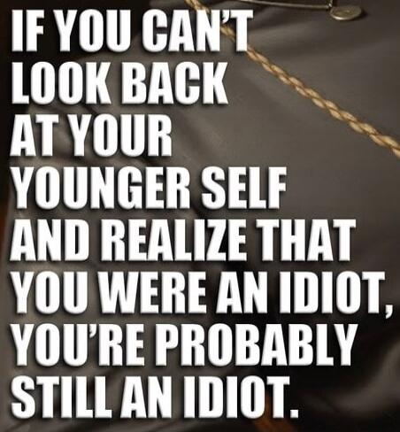 IF YOU CAN'T LOOK BACK AT YOUR YOUNGER SELF AND REALIZE THAT YOU WERE AN IDIOT, YOU'RE PROBABLY STILL AN IDIOT.