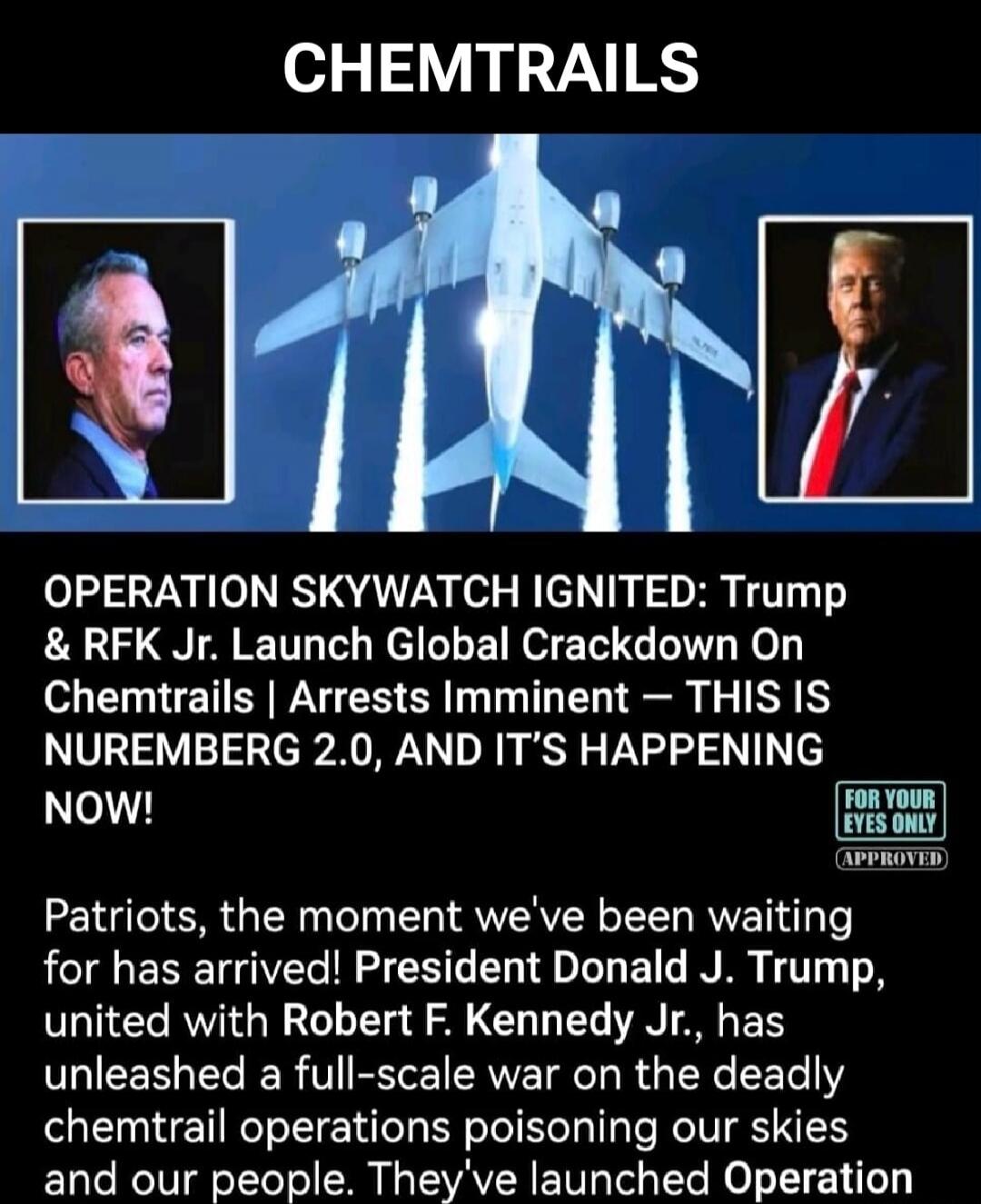 CHEMTRAILS. OPERATION SKYWATCH IGNITED: Trump & RFK Jr. Launch Global Crackdown On Chemtrails | Arrests Imminent - THIS IS NUREMBERG 2.0, AND IT'S HAPPENING NOW! FOR YOUR EYES ONLY APPROVED. Patriots, the moment we've been waiting for has arrived! President Donald J. Trump, united with Robert F. Kennedy Jr., has unleashed a full-scale war on the de