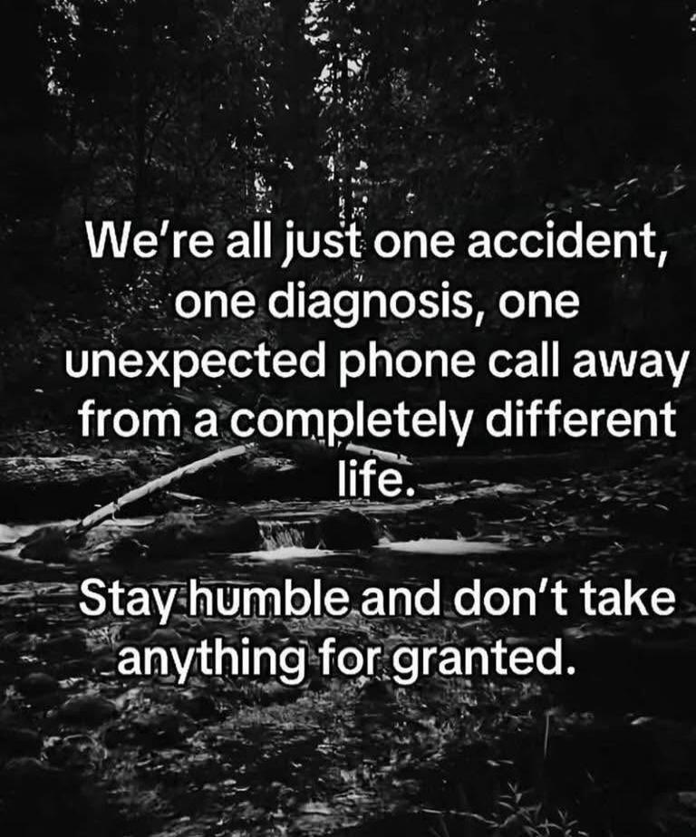 We're all just one accident, one diagnosis, one unexpected phone call away from a completely different life. Stay humble and don't take anything for granted.