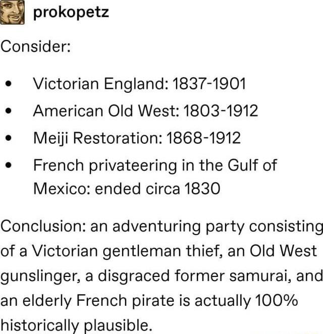 prokopetz Consider Victorian England 1837 1901 American Old West 1803 1912 Meiji Restoration 1868 1912 French privateering in the Gulf of Mexico ended circa 1830 Conclusion an adventuring party consisting of a Victorian gentleman thief an Old West gunslinger a disgraced former samurai and an elderly French pirate is actually 100 historically plausible