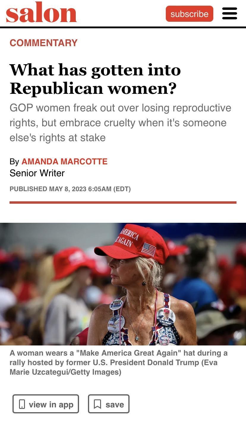 COMMENTARY What has gotten into Republican women GOP women freak out over losing reproductive rights but embrace cruelty when its someone elses rights at stake By AMANDA MARCOTTE Senior Writer PUBLISHED MAY 8 2023 605AM EDT Awoman wears a Make America Great Again hat during a rally hosted by former US President Donald Trump Eva Marie UzcateguiGetty Images J viewinapp save