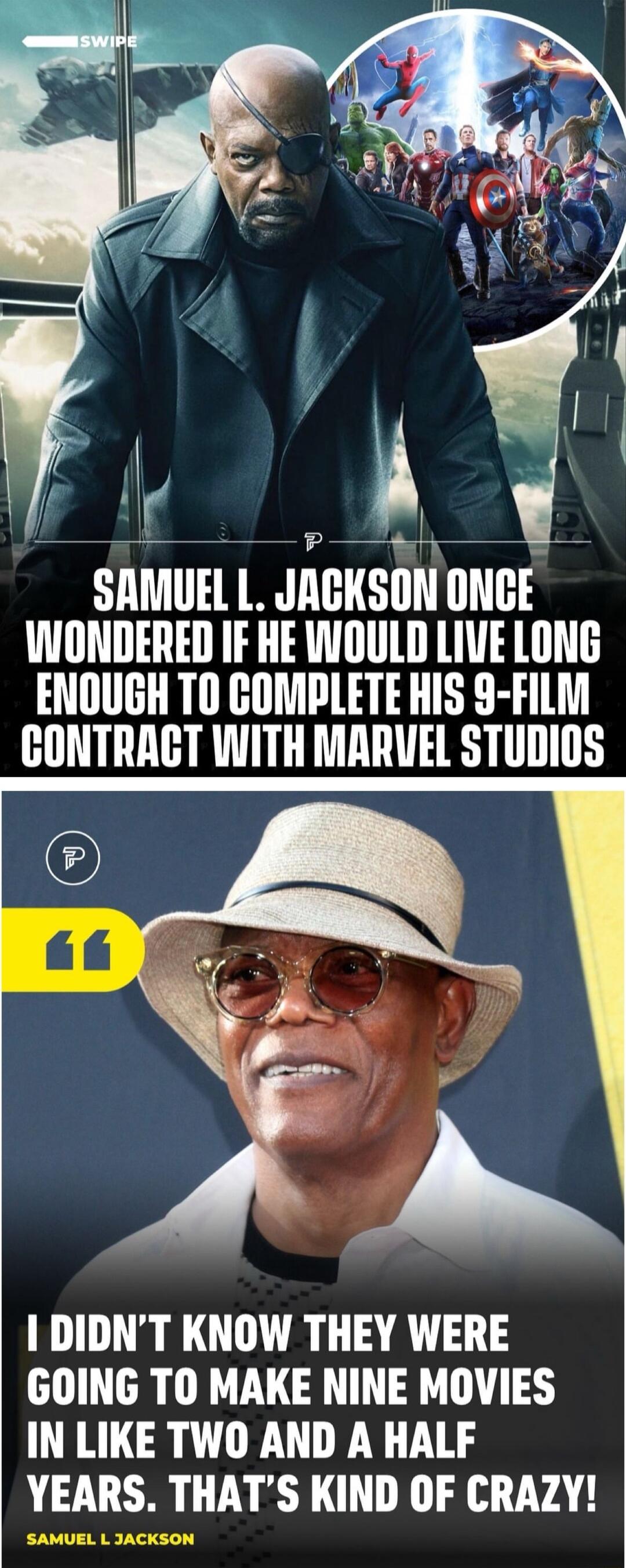 z A SAMUEL L JACKSON ONCE NONDERED IF HE WWOULD LIVE LONG ENOUGH TO COMPLETE HIS 9 FILM GCONTRACT WITH MARVEL STUDIOS 1 DIDNT KNOW THEY WERE GOING TO MAKE NINE MOVIES IN LIKE TWO AND A HALF YEARS THATS KIND OF CRAZY