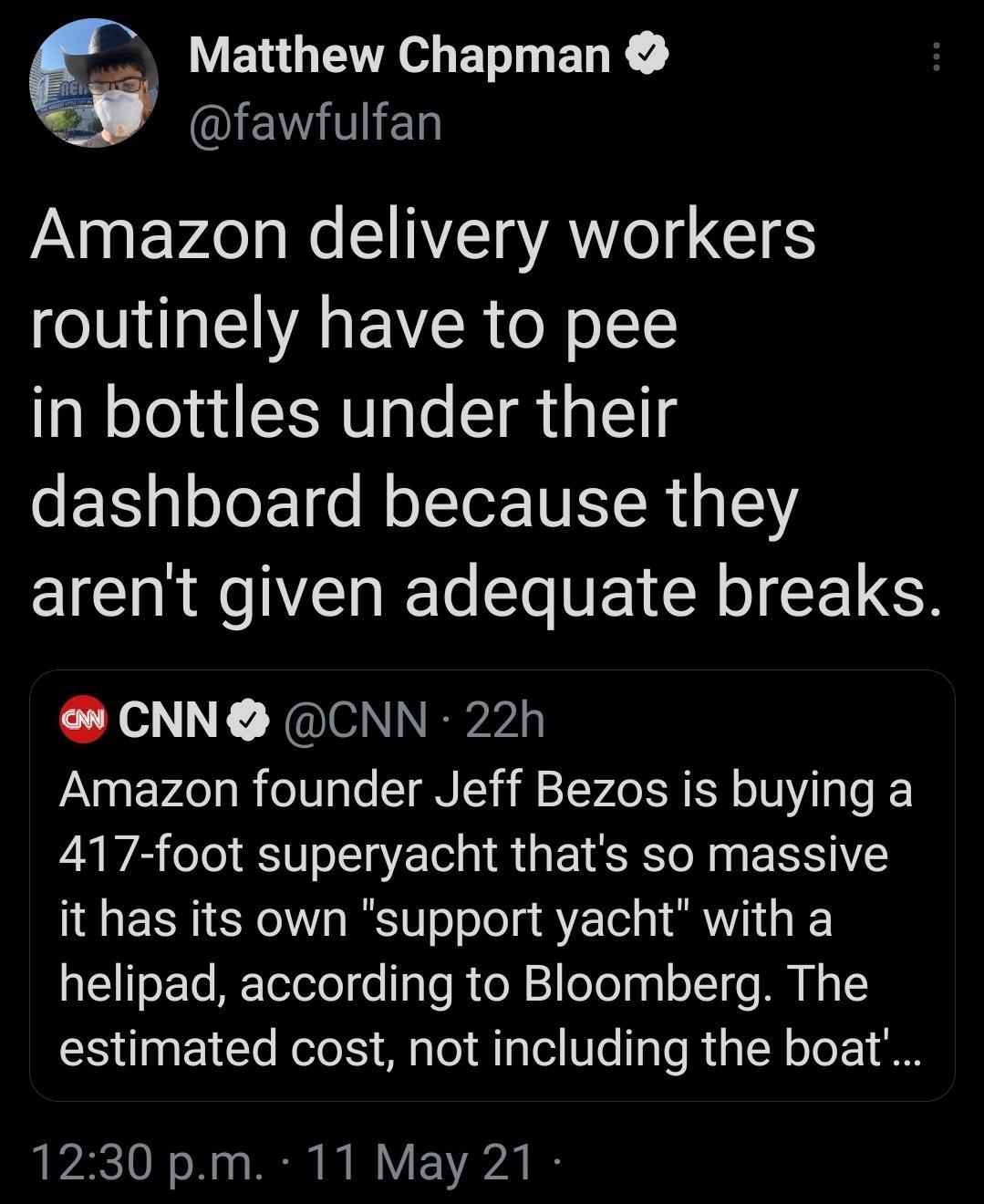 Matthew Chapman 2 ANIEVGITIET Amazon delivery workers routinely have to pee in bottles under their T ploJor e NolTor TNIR 1415 arent given adequate breaks CNN CNN 22h Amazon founder Jeff Bezos is buying a 417 foot superyacht thats so massive it has its own support yacht with a helipad according to Bloomberg The estimated cost not including the boat 7210 o 20 o PR I I Y Y2020 B