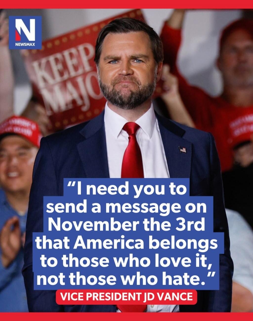 NEWSMAX KEEP MAJO I need you to send a message on November the 3rd that America belongs to those who love it, not those who hate. VICE PRESIDENT JD VANCE