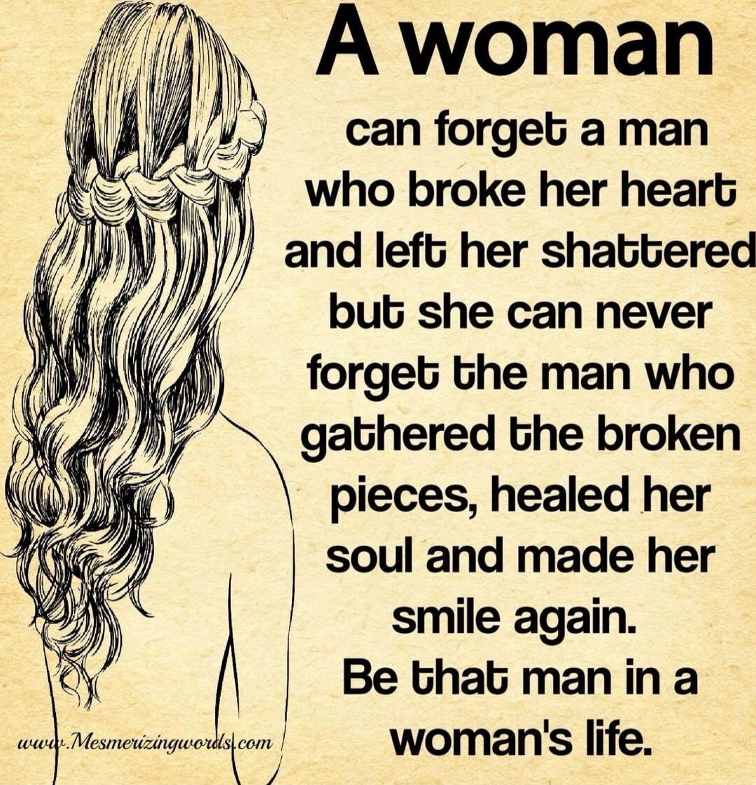 A woman can forget a man who broke her heart and left her shattered but she can never forget the man who gathered the broken pieces, healed her soul and made her smile again. Be that man in a woman's life.