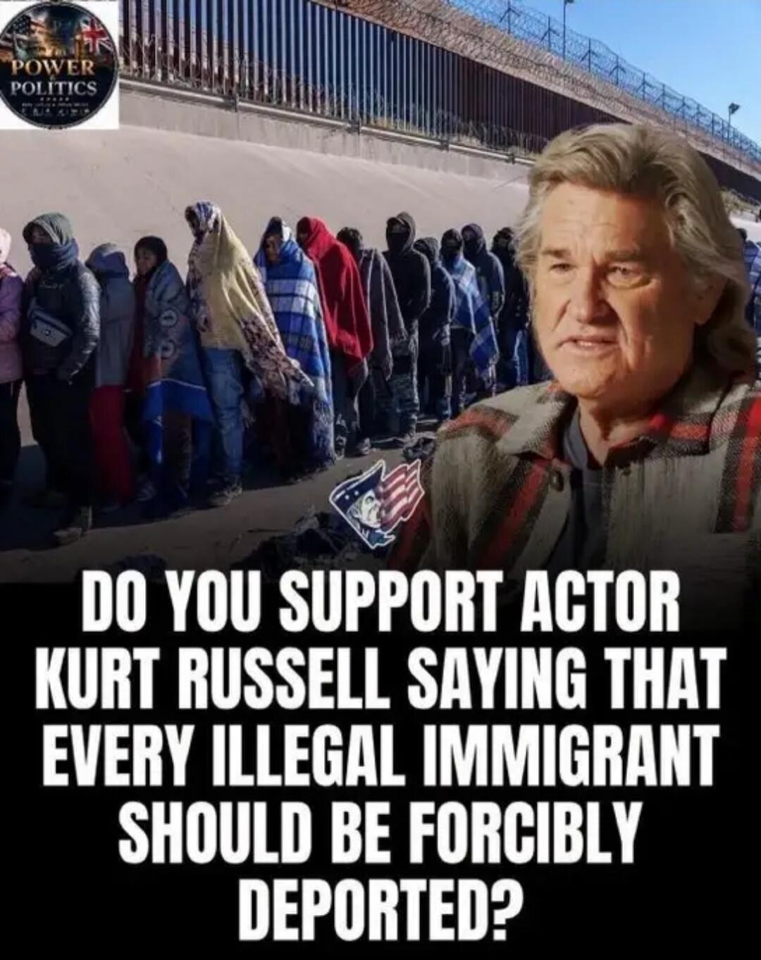 POWER POLITICS. DO YOU SUPPORT ACTOR KURT RUSSELL SAYING THAT EVERY ILLEGAL IMMIGRANT SHOULD BE FORCIBLY DEPORTED?