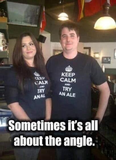KEEP CALM AND TRY ANAL. KEEP CALM AND TRY AN ALE. Sometimes it's all about the angle.