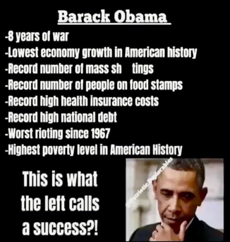 Barack Obama -8 years of war -Lowest economy growth in American history -Record number of mass shootings -Record number of people on food stamps -Record high health insurance costs -Record high national debt -Worst rioting since 1967 -Highest poverty level in American History This is what the left calls a success?!