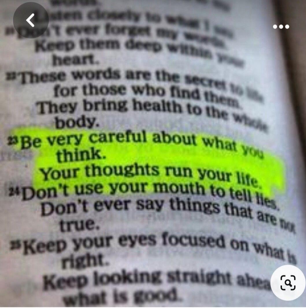 Listen closely to what I say. Don't ever forget my words. Keep them deep within your heart. These words are the secret to life for those who find them. They bring health to the whole body. Be very careful about what you think. Your thoughts run your life. Don't use your mouth to tell lies. Don't ever say things that are not true. Keep your eyes foc
